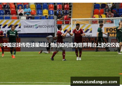中国足球传奇球星崛起 他们如何成为世界舞台上的佼佼者