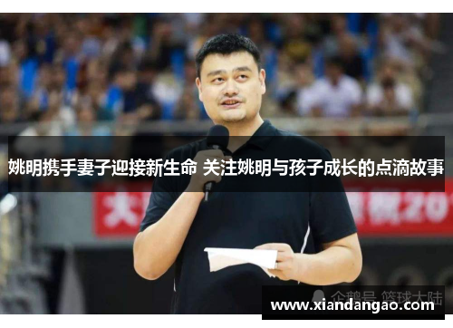 姚明携手妻子迎接新生命 关注姚明与孩子成长的点滴故事