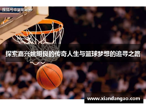 探索嘉兴姚明良的传奇人生与篮球梦想的追寻之路