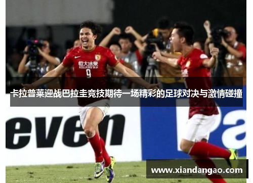 卡拉普莱迎战巴拉圭竞技期待一场精彩的足球对决与激情碰撞